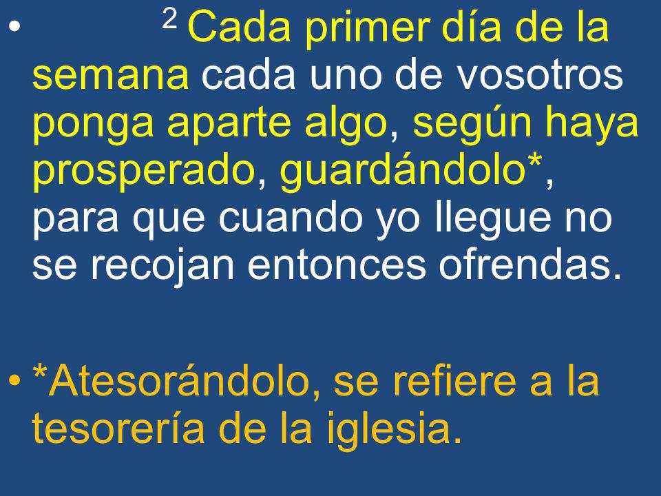 2 Cada primer día de la semana cada uno de vosotros ponga aparte algo, según haya prosperado, guardándolo*, para que cuando yo llegue no se recojan entonces ofrendas.
