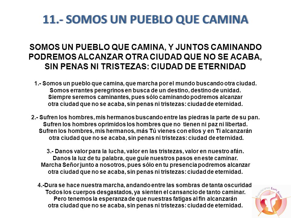 11.- SOMOS UN PUEBLO QUE CAMINA SOMOS UN PUEBLO QUE CAMINA, Y JUNTOS CAMINANDO PODREMOS ALCANZAR OTRA CIUDAD QUE NO SE ACABA, SIN PENAS NI TRISTEZAS: CIUDAD DE ETERNIDAD 1.- Somos un pueblo que camina, que marcha por el mundo buscando otra ciudad.