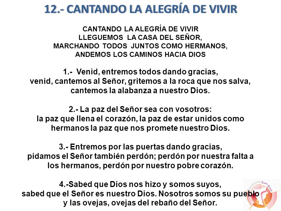 12.- CANTANDO LA ALEGRÍA DE VIVIR CANTANDO LA ALEGRÍA DE VIVIR LLEGUEMOS LA CASA DEL SEÑOR, MARCHANDO TODOS JUNTOS COMO HERMANOS, ANDEMOS LOS CAMINOS HACIA DIOS 1.- Venid, entremos todos dando gracias, venid, cantemos al Señor, gritemos a la roca que nos salva, cantemos la alabanza a nuestro Dios.