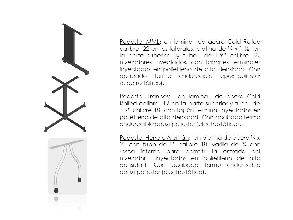 Pedestal MML: en lamina de acero Cold Rolled calibre 22 en los laterales, platina de ¼ x 1 ½ en la parte superior y tubo de 1.9 calibre 18, niveladores inyectados, con tapones terminales inyectados en polietileno de alta densidad. Con acabado termo endurecible epoxi-poliester (electrostático).