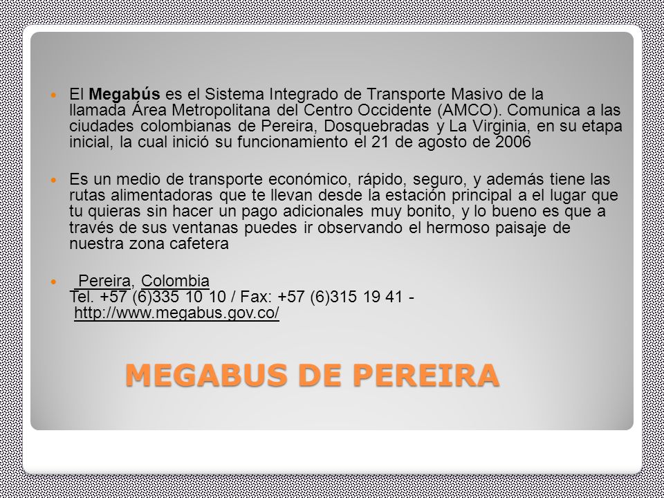 El Megabús es el Sistema Integrado de Transporte Masivo de la llamada Área Metropolitana del Centro Occidente (AMCO). Comunica a las ciudades colombianas de Pereira, Dosquebradas y La Virginia, en su etapa inicial, la cual inició su funcionamiento el 21 de agosto de 2006