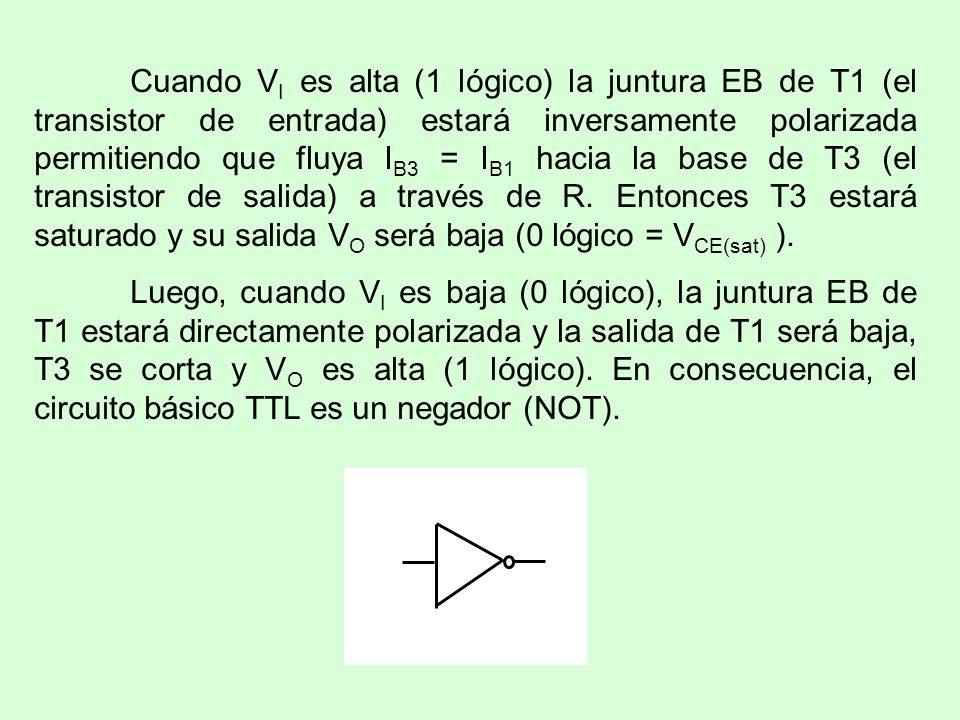 Cuando VI es alta (1 lógico) la juntura EB de T1 (el transistor de entrada) estará inversamente polarizada permitiendo que fluya IB3 = IB1 hacia la base de T3 (el transistor de salida) a través de R. Entonces T3 estará saturado y su salida VO será baja (0 lógico = VCE(sat) ).