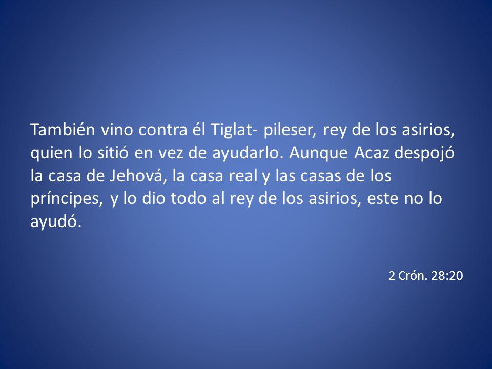 También vino contra él Tiglat- pileser, rey de los asirios, quien lo sitió en vez de ayudarlo. Aunque Acaz despojó la casa de Jehová, la casa real y las casas de los príncipes, y lo dio todo al rey de los asirios, este no lo ayudó.