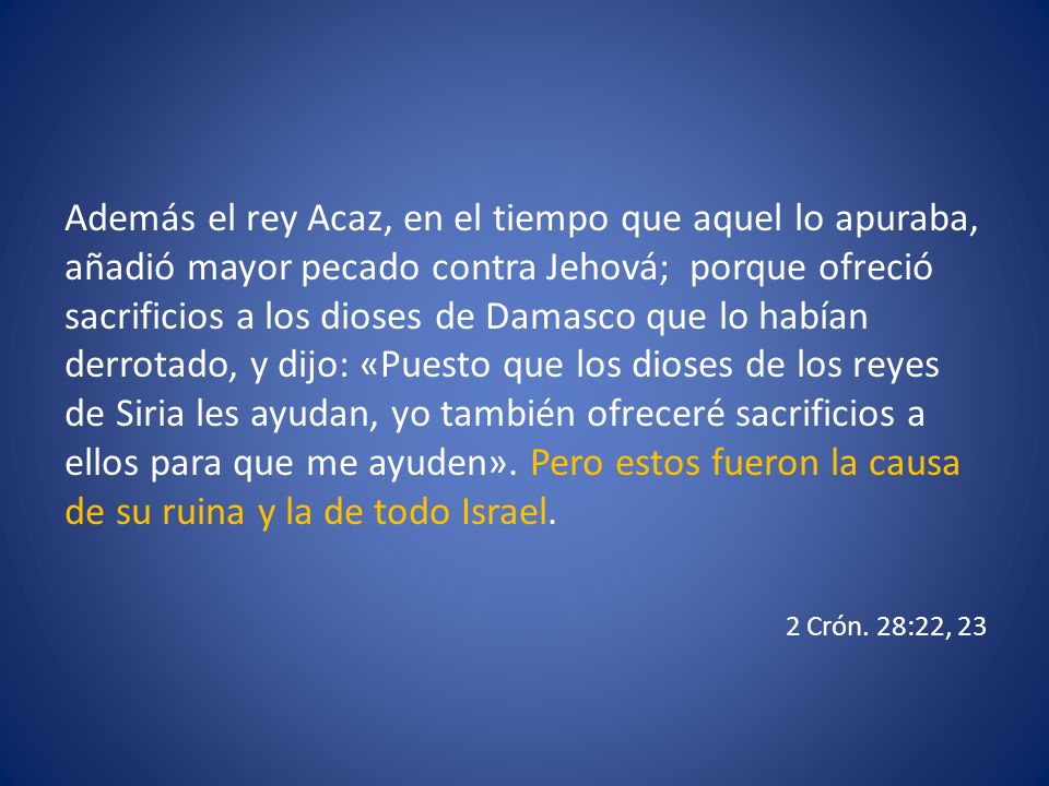 Además el rey Acaz, en el tiempo que aquel lo apuraba, añadió mayor pecado contra Jehová; porque ofreció sacrificios a los dioses de Damasco que lo habían derrotado, y dijo: «Puesto que los dioses de los reyes de Siria les ayudan, yo también ofreceré sacrificios a ellos para que me ayuden». Pero estos fueron la causa de su ruina y la de todo Israel.