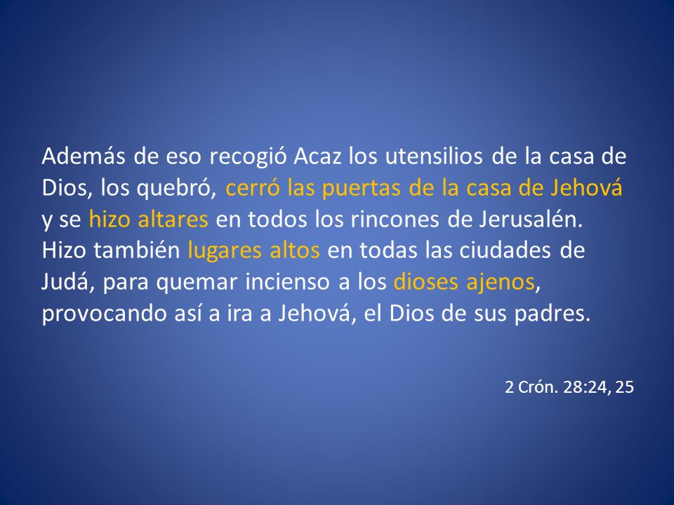 Además de eso recogió Acaz los utensilios de la casa de Dios, los quebró, cerró las puertas de la casa de Jehová y se hizo altares en todos los rincones de Jerusalén. Hizo también lugares altos en todas las ciudades de Judá, para quemar incienso a los dioses ajenos, provocando así a ira a Jehová, el Dios de sus padres.