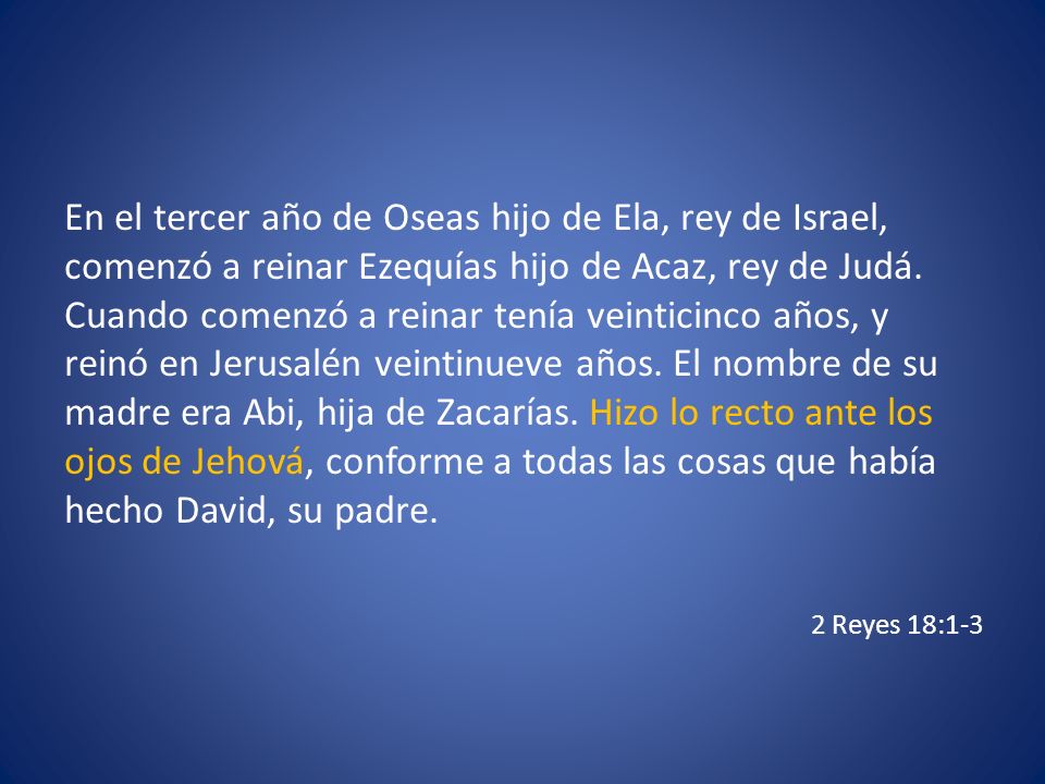 En el tercer año de Oseas hijo de Ela, rey de Israel, comenzó a reinar Ezequías hijo de Acaz, rey de Judá. Cuando comenzó a reinar tenía veinticinco años, y reinó en Jerusalén veintinueve años. El nombre de su madre era Abi, hija de Zacarías. Hizo lo recto ante los ojos de Jehová, conforme a todas las cosas que había hecho David, su padre.