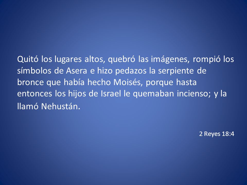 Quitó los lugares altos, quebró las imágenes, rompió los símbolos de Asera e hizo pedazos la serpiente de bronce que había hecho Moisés, porque hasta entonces los hijos de Israel le quemaban incienso; y la llamó Nehustán.