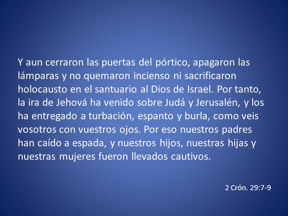 Y aun cerraron las puertas del pórtico, apagaron las lámparas y no quemaron incienso ni sacrificaron holocausto en el santuario al Dios de Israel. Por tanto, la ira de Jehová ha venido sobre Judá y Jerusalén, y los ha entregado a turbación, espanto y burla, como veis vosotros con vuestros ojos. Por eso nuestros padres han caído a espada, y nuestros hijos, nuestras hijas y nuestras mujeres fueron llevados cautivos.