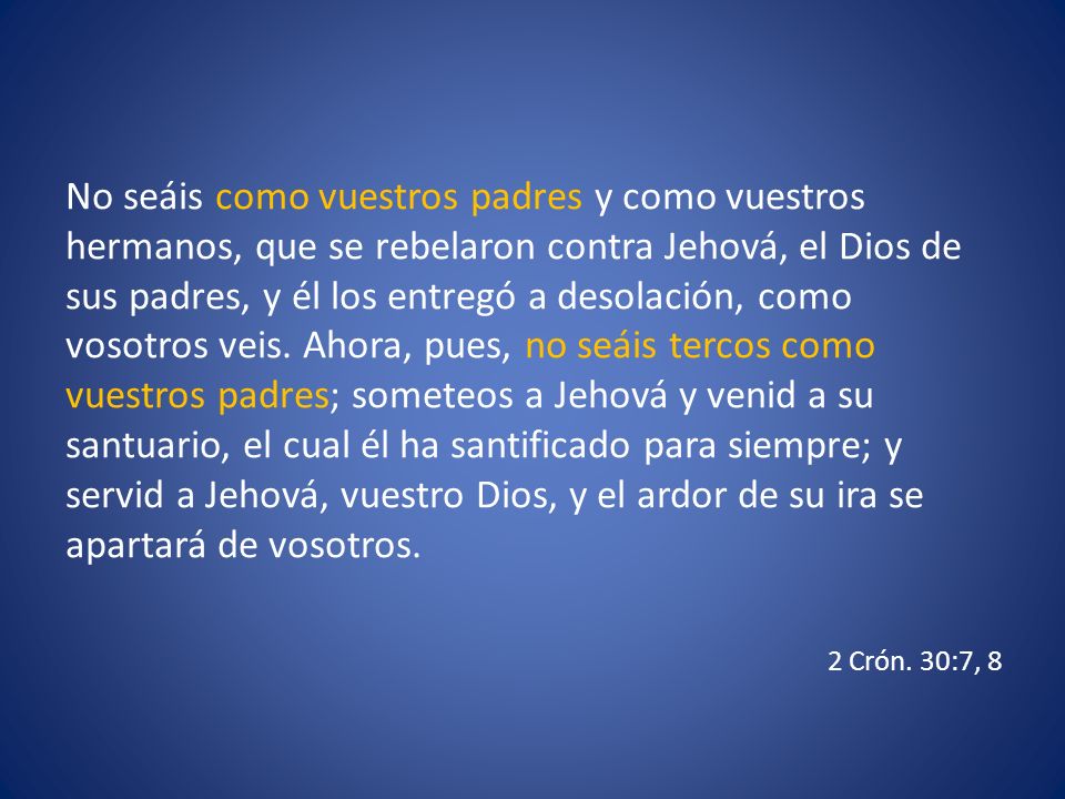 No seáis como vuestros padres y como vuestros hermanos, que se rebelaron contra Jehová, el Dios de sus padres, y él los entregó a desolación, como vosotros veis. Ahora, pues, no seáis tercos como vuestros padres; someteos a Jehová y venid a su santuario, el cual él ha santificado para siempre; y servid a Jehová, vuestro Dios, y el ardor de su ira se apartará de vosotros.