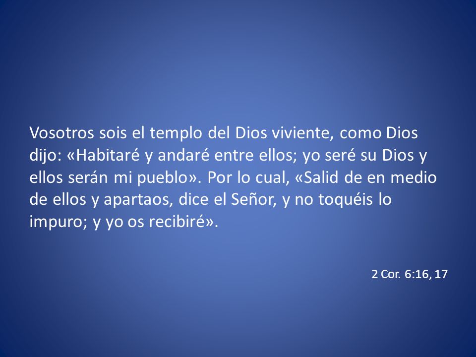 Vosotros sois el templo del Dios viviente, como Dios dijo: «Habitaré y andaré entre ellos; yo seré su Dios y ellos serán mi pueblo». Por lo cual, «Salid de en medio de ellos y apartaos, dice el Señor, y no toquéis lo impuro; y yo os recibiré».