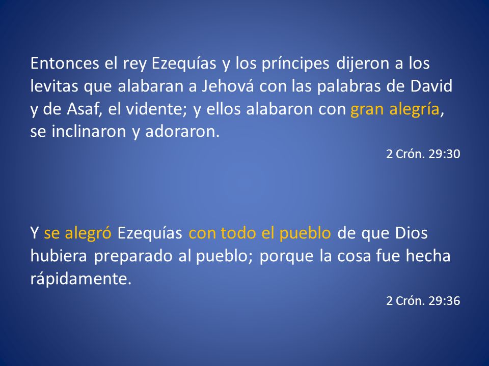 Entonces el rey Ezequías y los príncipes dijeron a los levitas que alabaran a Jehová con las palabras de David y de Asaf, el vidente; y ellos alabaron con gran alegría, se inclinaron y adoraron.