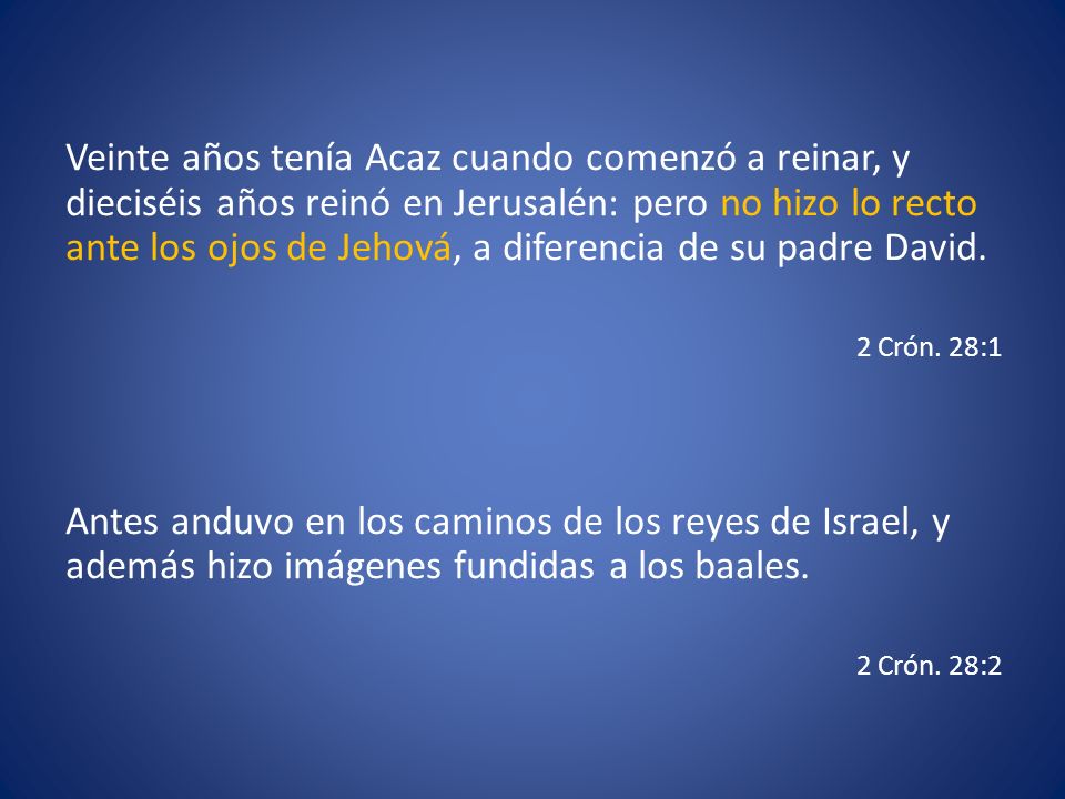 Veinte años tenía Acaz cuando comenzó a reinar, y dieciséis años reinó en Jerusalén: pero no hizo lo recto ante los ojos de Jehová, a diferencia de su padre David.