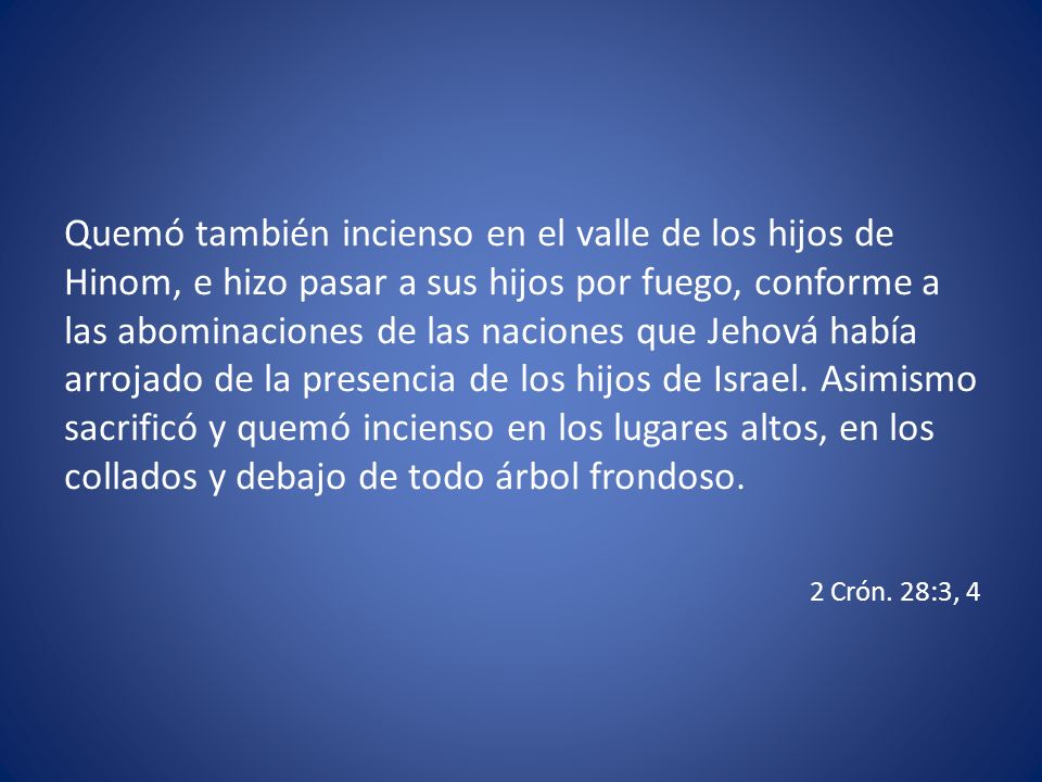 Quemó también incienso en el valle de los hijos de Hinom, e hizo pasar a sus hijos por fuego, conforme a las abominaciones de las naciones que Jehová había arrojado de la presencia de los hijos de Israel. Asimismo sacrificó y quemó incienso en los lugares altos, en los collados y debajo de todo árbol frondoso.
