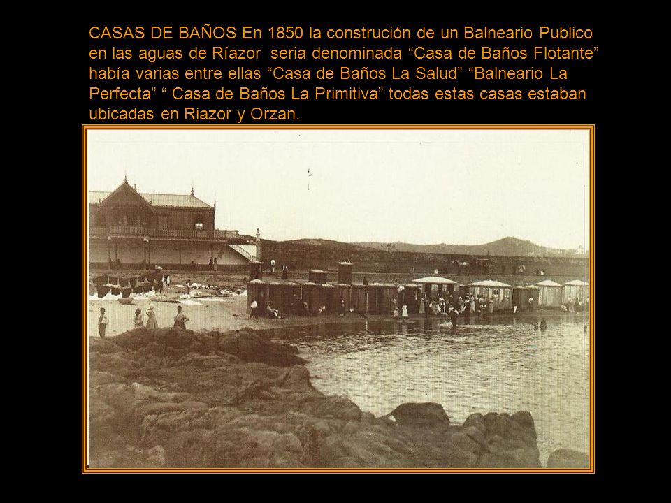 CASAS DE BAÑOS En 1850 la construción de un Balneario Publico en las aguas de Ríazor seria denominada Casa de Baños Flotante había varias entre ellas Casa de Baños La Salud Balneario La Perfecta Casa de Baños La Primitiva todas estas casas estaban ubicadas en Riazor y Orzan.