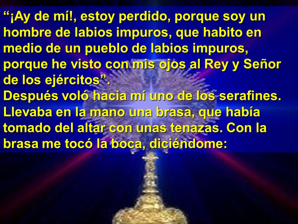 ¡Ay de mí!, estoy perdido, porque soy un hombre de labios impuros, que habito en medio de un pueblo de labios impuros, porque he visto con mis ojos al Rey y Señor de los ejércitos .