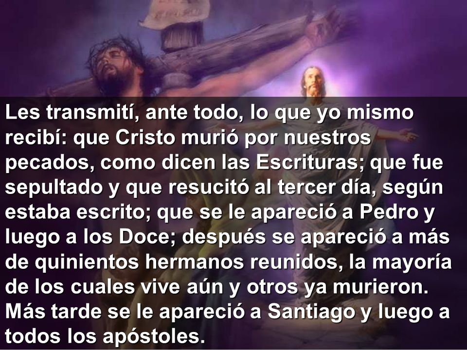 Les transmití, ante todo, lo que yo mismo recibí: que Cristo murió por nuestros pecados, como dicen las Escrituras; que fue sepultado y que resucitó al tercer día, según estaba escrito; que se le apareció a Pedro y luego a los Doce; después se apareció a más de quinientos hermanos reunidos, la mayoría de los cuales vive aún y otros ya murieron.