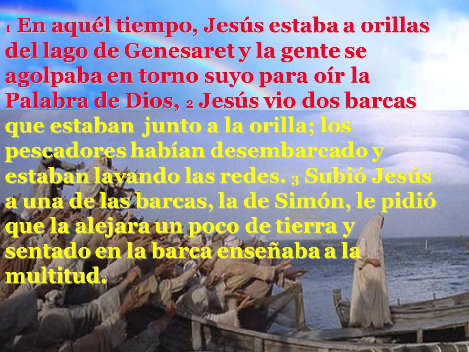1 En aquél tiempo, Jesús estaba a orillas del lago de Genesaret y la gente se agolpaba en torno suyo para oír la Palabra de Dios, 2 Jesús vio dos barcas que estaban junto a la orilla; los pescadores habían desembarcado y estaban lavando las redes.