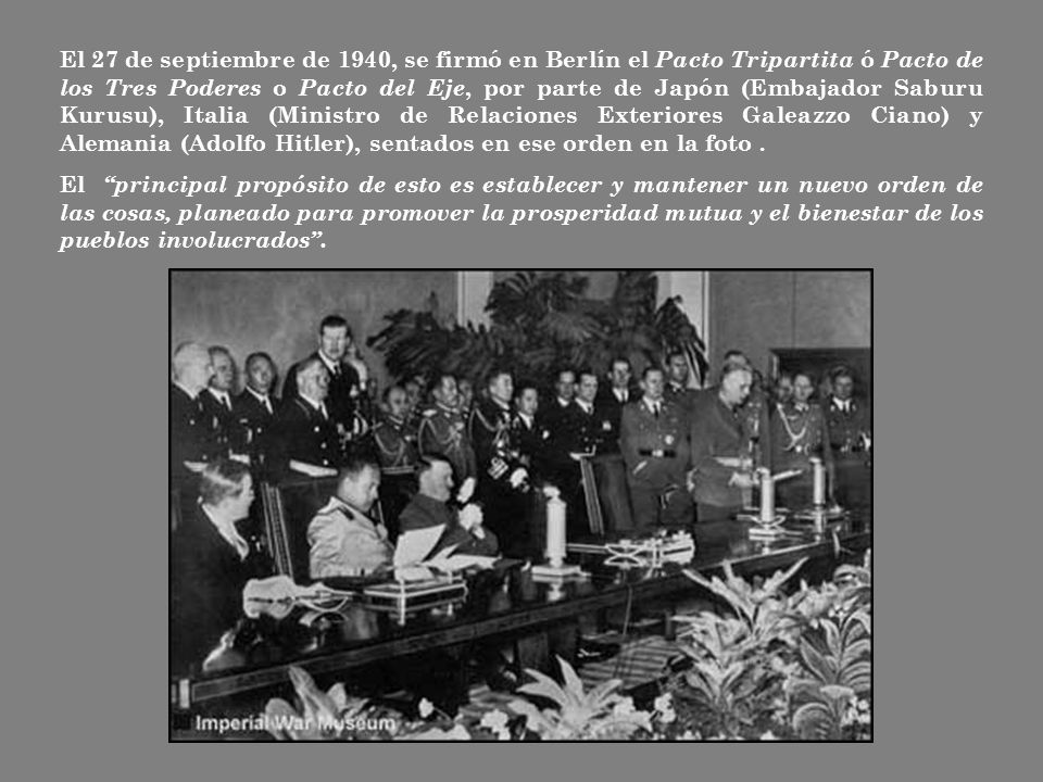 El 27 de septiembre de 1940, se firmó en Berlín el Pacto Tripartita ó Pacto de los Tres Poderes o Pacto del Eje, por parte de Japón (Embajador Saburu Kurusu), Italia (Ministro de Relaciones Exteriores Galeazzo Ciano) y Alemania (Adolfo Hitler), sentados en ese orden en la foto .