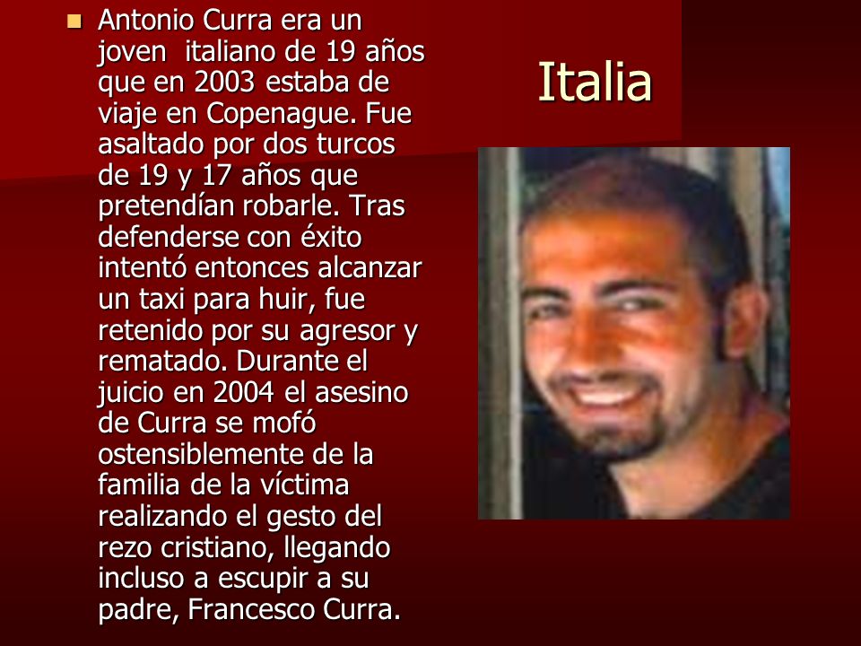 Antonio Curra era un joven italiano de 19 años que en 2003 estaba de viaje en Copenague. Fue asaltado por dos turcos de 19 y 17 años que pretendían robarle. Tras defenderse con éxito intentó entonces alcanzar un taxi para huir, fue retenido por su agresor y rematado. Durante el juicio en 2004 el asesino de Curra se mofó ostensiblemente de la familia de la víctima realizando el gesto del rezo cristiano, llegando incluso a escupir a su padre, Francesco Curra.