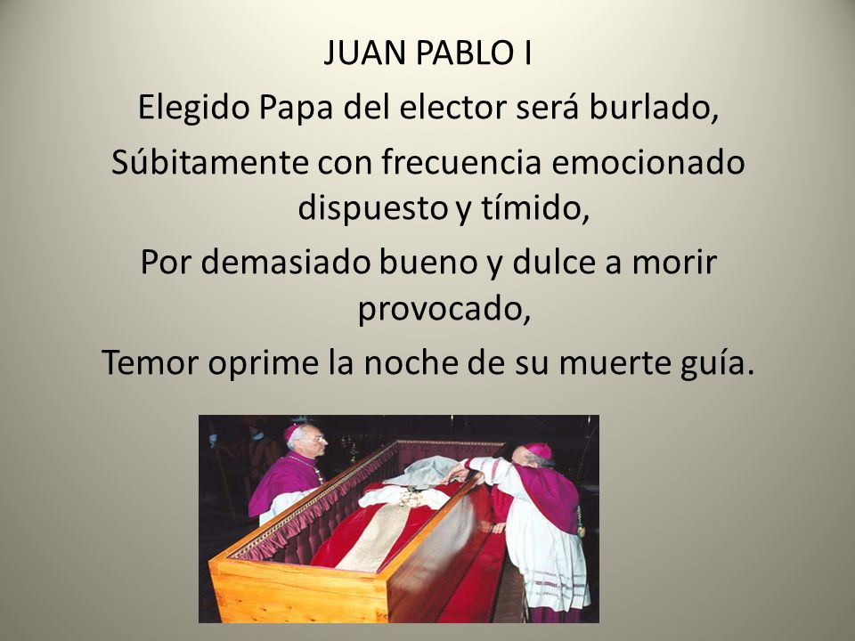 JUAN PABLO I Elegido Papa del elector será burlado, Súbitamente con frecuencia emocionado dispuesto y tímido, Por demasiado bueno y dulce a morir provocado, Temor oprime la noche de su muerte guía.