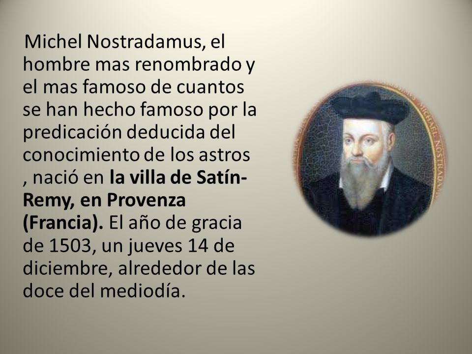 Michel Nostradamus, el hombre mas renombrado y el mas famoso de cuantos se han hecho famoso por la predicación deducida del conocimiento de los astros , nació en la villa de Satín- Remy, en Provenza (Francia).