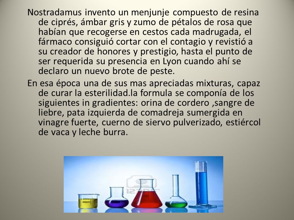 Nostradamus invento un menjunje compuesto de resina de ciprés, ámbar gris y zumo de pétalos de rosa que habían que recogerse en cestos cada madrugada, el fármaco consiguió cortar con el contagio y revistió a su creador de honores y prestigio, hasta el punto de ser requerida su presencia en Lyon cuando ahí se declaro un nuevo brote de peste.