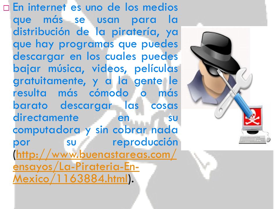 En internet es uno de los medios que más se usan para la distribución de la piratería, ya que hay programas que puedes descargar en los cuales puedes bajar música, videos, películas gratuitamente, y a la gente le resulta más cómodo o más barato descargar las cosas directamente en su computadora y sin cobrar nada por su reproducción (  ensayos/La-Pirateria-En- Mexico/ html).