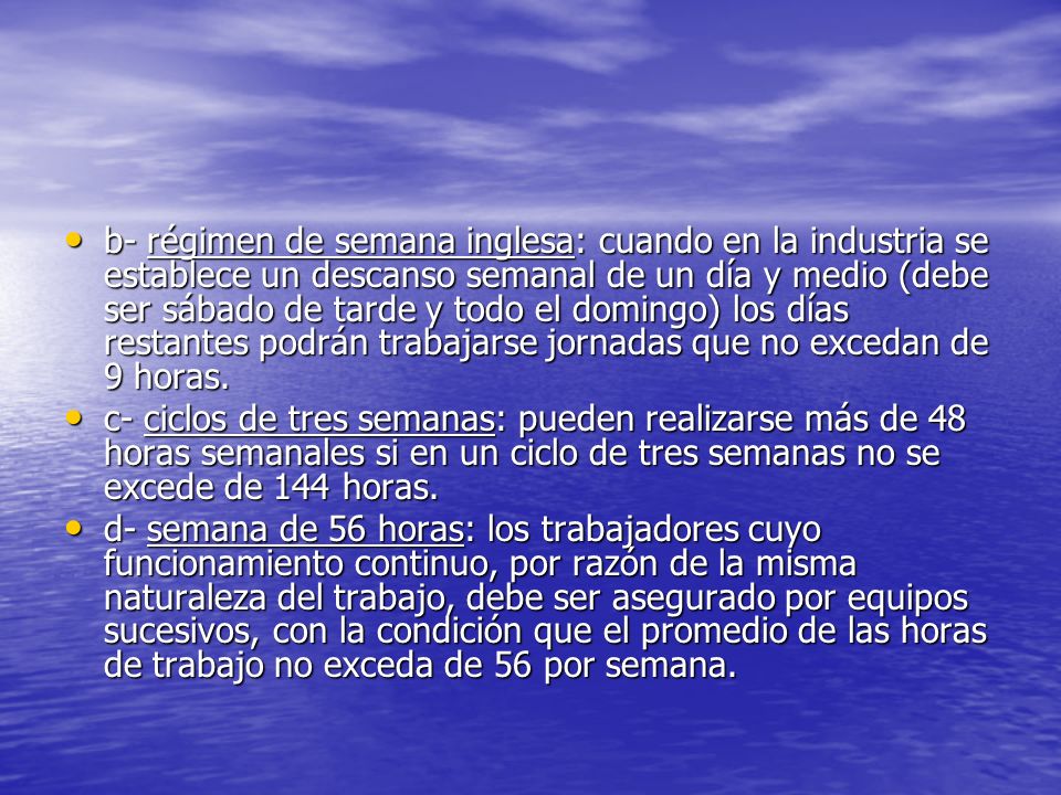 b- régimen de semana inglesa: cuando en la industria se establece un descanso semanal de un día y medio (debe ser sábado de tarde y todo el domingo) los días restantes podrán trabajarse jornadas que no excedan de 9 horas.