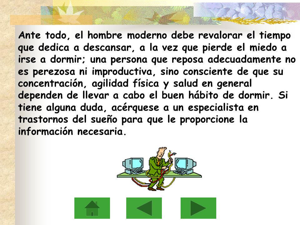 Ante todo, el hombre moderno debe revalorar el tiempo que dedica a descansar, a la vez que pierde el miedo a irse a dormir; una persona que reposa adecuadamente no es perezosa ni improductiva, sino consciente de que su concentración, agilidad física y salud en general dependen de llevar a cabo el buen hábito de dormir.