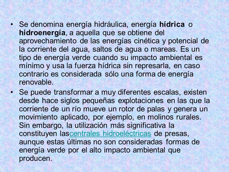 Se denomina energía hidráulica, energía hídrica o hidroenergía, a aquella que se obtiene del aprovechamiento de las energías cinética y potencial de la corriente del agua, saltos de agua o mareas. Es un tipo de energía verde cuando su impacto ambiental es mínimo y usa la fuerza hídrica sin represarla, en caso contrario es considerada sólo una forma de energía renovable.