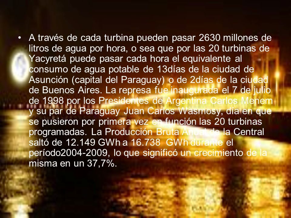 A través de cada turbina pueden pasar 2630 millones de litros de agua por hora, o sea que por las 20 turbinas de Yacyretá puede pasar cada hora el equivalente al consumo de agua potable de 13días de la ciudad de Asunción (capital del Paraguay) o de 2días de la ciudad de Buenos Aires.
