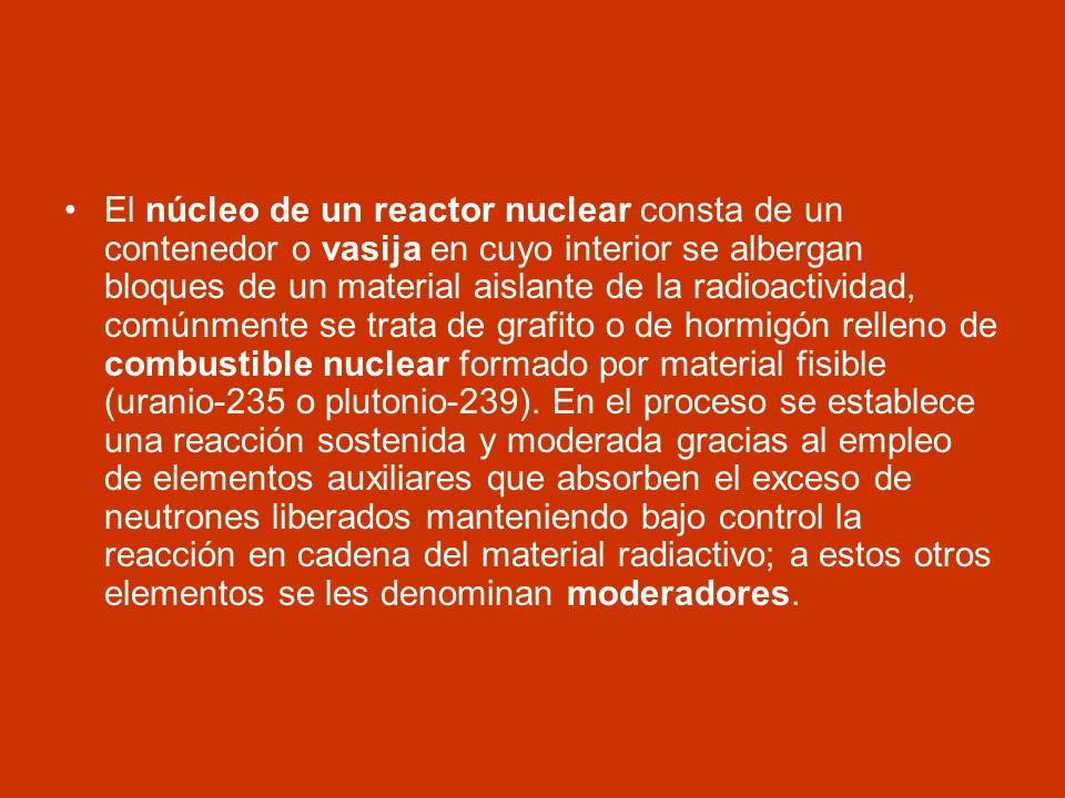 El núcleo de un reactor nuclear consta de un contenedor o vasija en cuyo interior se albergan bloques de un material aislante de la radioactividad, comúnmente se trata de grafito o de hormigón relleno de combustible nuclear formado por material fisible (uranio-235 o plutonio-239).