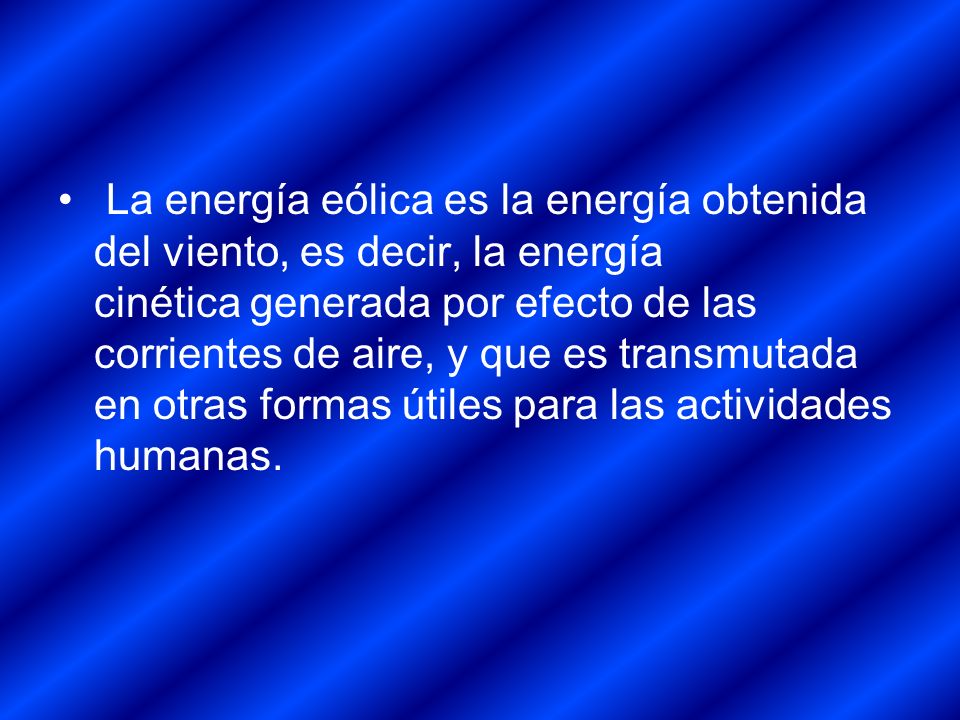 La energía eólica es la energía obtenida del viento, es decir, la energía cinética generada por efecto de las corrientes de aire, y que es transmutada en otras formas útiles para las actividades humanas.