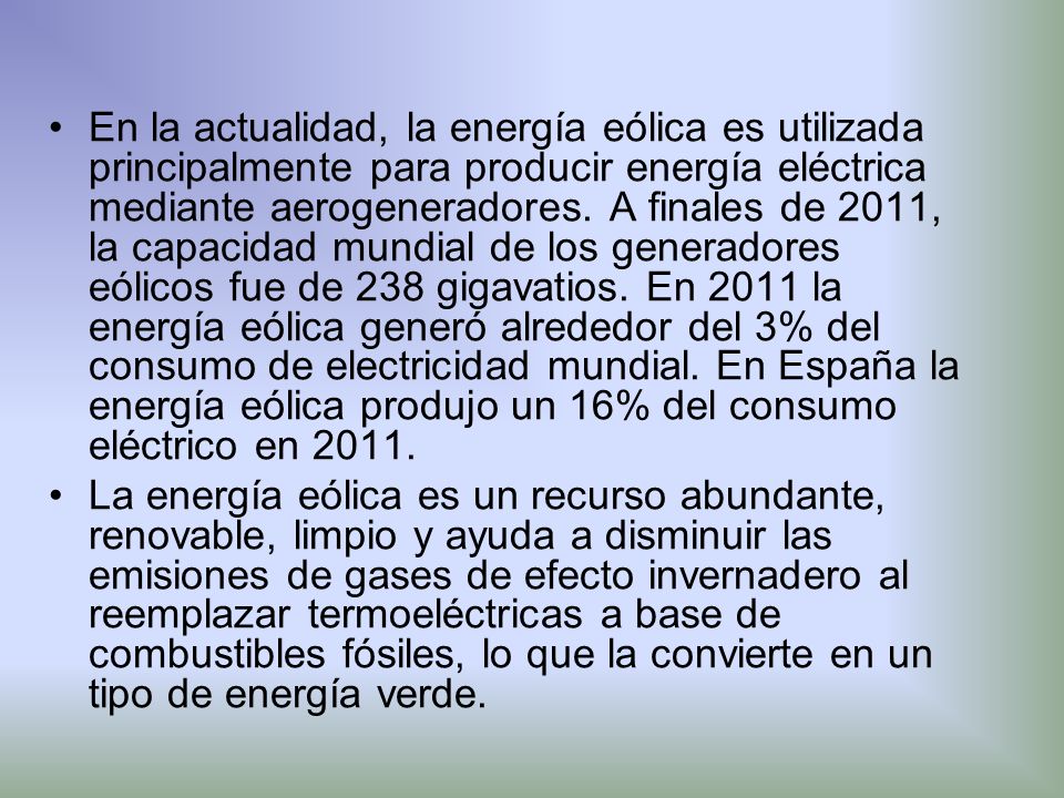 En la actualidad, la energía eólica es utilizada principalmente para producir energía eléctrica mediante aerogeneradores. A finales de 2011, la capacidad mundial de los generadores eólicos fue de 238 gigavatios. En 2011 la energía eólica generó alrededor del 3% del consumo de electricidad mundial. En España la energía eólica produjo un 16% del consumo eléctrico en 2011.