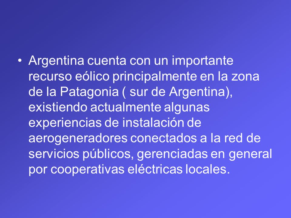 Argentina cuenta con un importante recurso eólico principalmente en la zona de la Patagonia ( sur de Argentina), existiendo actualmente algunas experiencias de instalación de aerogeneradores conectados a la red de servicios públicos, gerenciadas en general por cooperativas eléctricas locales.