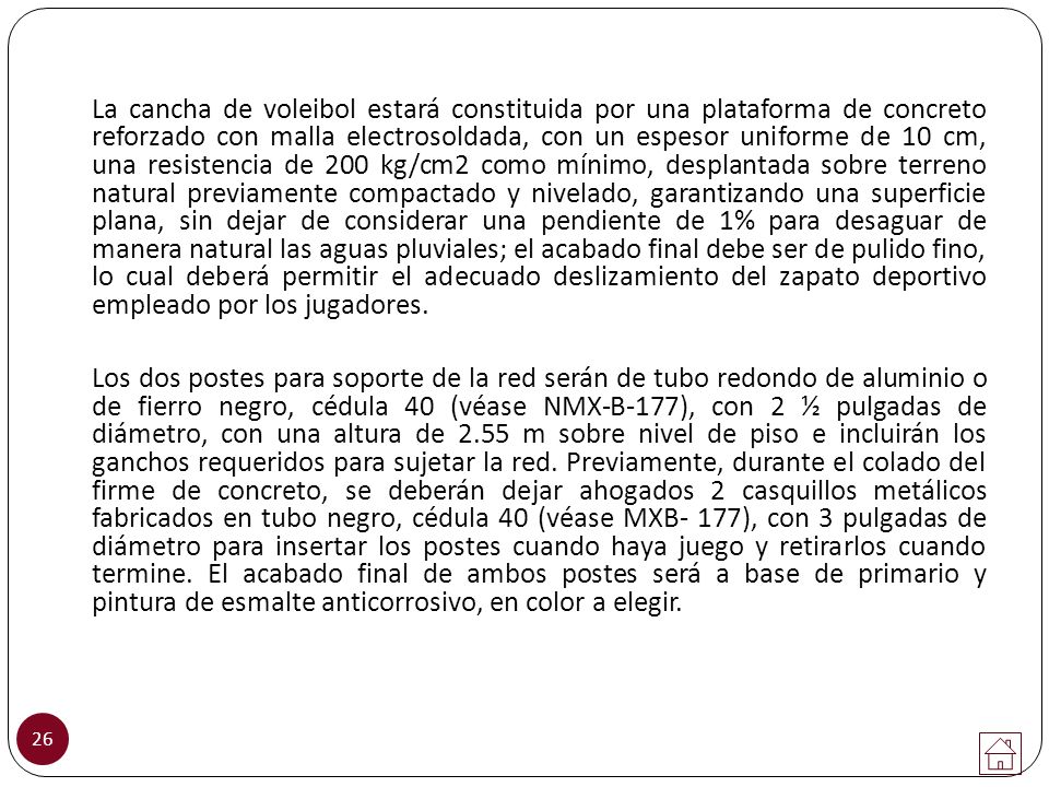 La cancha de voleibol estará constituida por una plataforma de concreto reforzado con malla electrosoldada, con un espesor uniforme de 10 cm, una resistencia de 200 kg/cm2 como mínimo, desplantada sobre terreno natural previamente compactado y nivelado, garantizando una superficie plana, sin dejar de considerar una pendiente de 1% para desaguar de manera natural las aguas pluviales; el acabado final debe ser de pulido fino, lo cual deberá permitir el adecuado deslizamiento del zapato deportivo empleado por los jugadores.