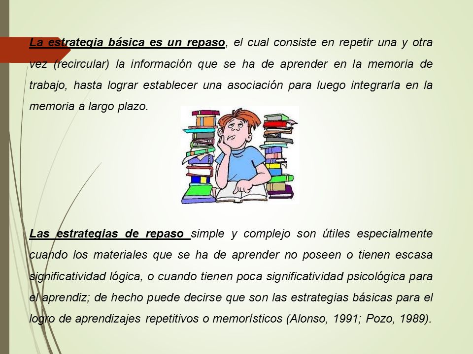La estrategia básica es un repaso, el cual consiste en repetir una y otra vez (recircular) la información que se ha de aprender en la memoria de trabajo, hasta lograr establecer una asociación para luego integrarla en la memoria a largo plazo.