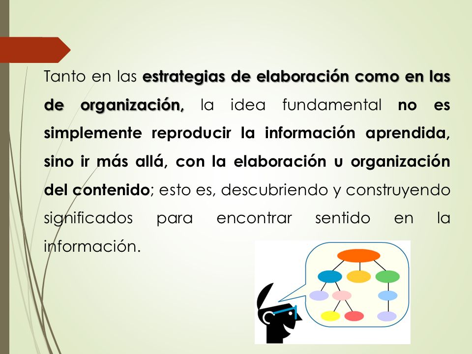Tanto en las estrategias de elaboración como en las de organización, la idea fundamental no es simplemente reproducir la información aprendida, sino ir más allá, con la elaboración u organización del contenido; esto es, descubriendo y construyendo significados para encontrar sentido en la información.