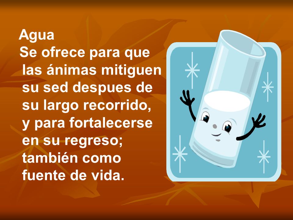 Agua Se ofrece para que las ánimas mitiguen su sed despues de su largo recorrido, y para fortalecerse en su regreso; también como fuente de vida.