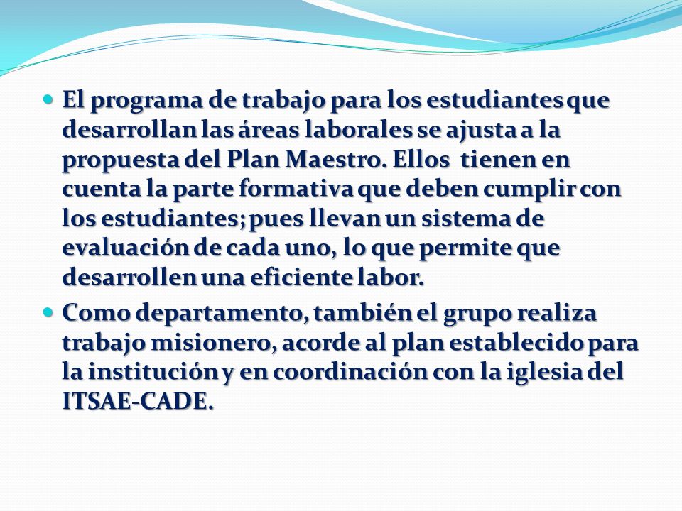 El programa de trabajo para los estudiantes que desarrollan las áreas laborales se ajusta a la propuesta del Plan Maestro. Ellos tienen en cuenta la parte formativa que deben cumplir con los estudiantes; pues llevan un sistema de evaluación de cada uno, lo que permite que desarrollen una eficiente labor.