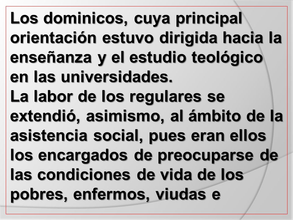 Los dominicos, cuya principal orientación estuvo dirigida hacia la enseñanza y el estudio teológico en las universidades. La labor de los regulares se extendió, asimismo, al ámbito de la asistencia social, pues eran ellos los encargados de preocuparse de las condiciones de vida de los pobres, enfermos, viudas e