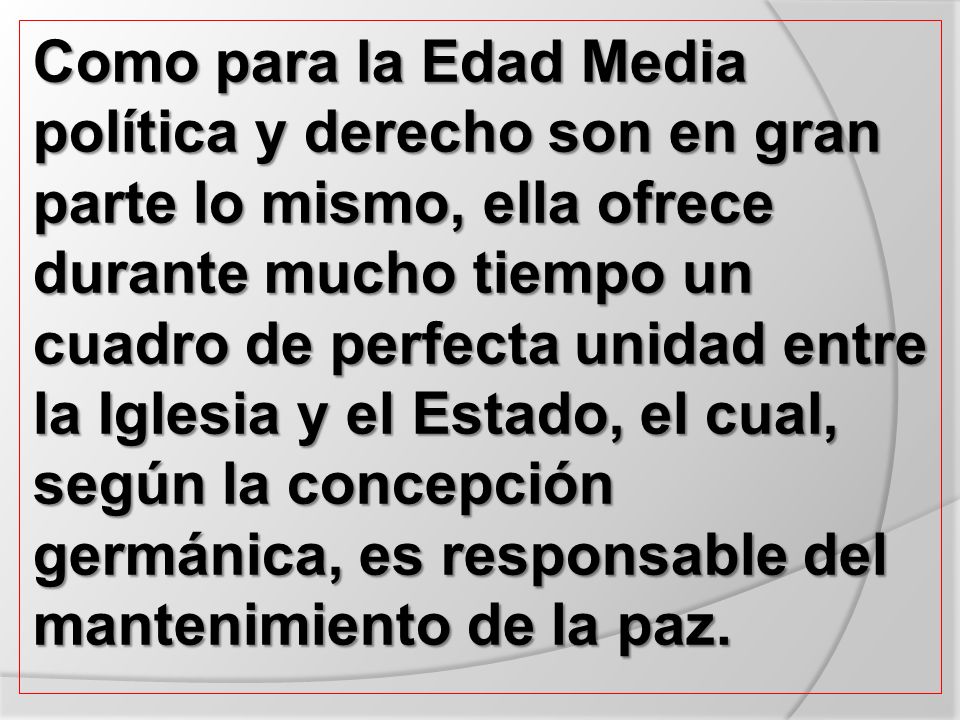 Como para la Edad Media política y derecho son en gran parte lo mismo, ella ofrece durante mucho tiempo un cuadro de perfecta unidad entre la Iglesia y el Estado, el cual, según la concepción germánica, es responsable del mantenimiento de la paz.