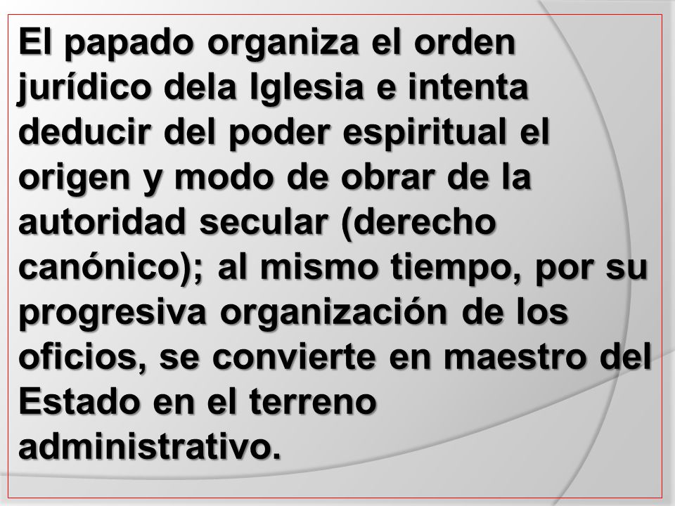 El papado organiza el orden jurídico dela Iglesia e intenta deducir del poder espiritual el origen y modo de obrar de la autoridad secular (derecho canónico); al mismo tiempo, por su progresiva organización de los oficios, se convierte en maestro del Estado en el terreno administrativo.