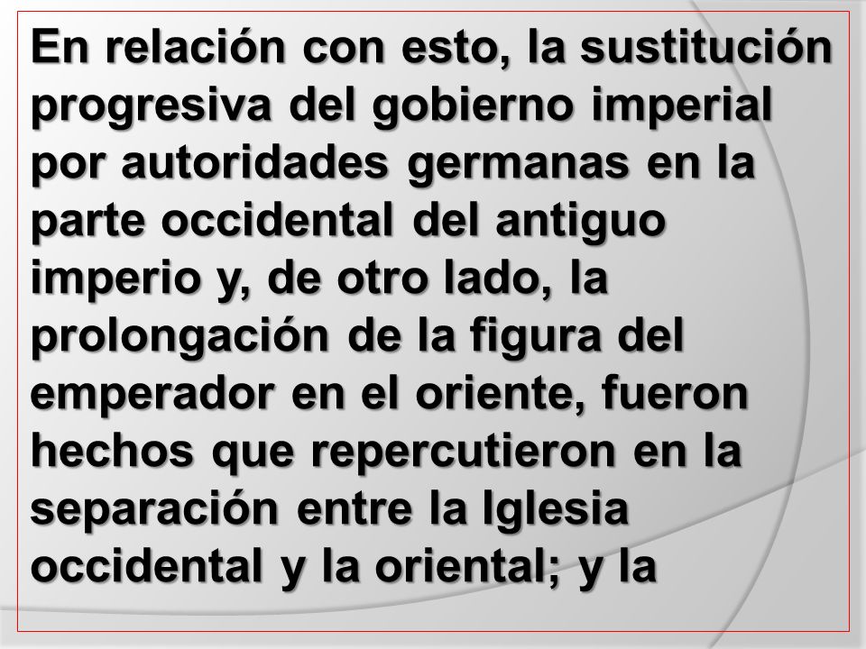 En relación con esto, la sustitución progresiva del gobierno imperial por autoridades germanas en la parte occidental del antiguo imperio y, de otro lado, la prolongación de la figura del emperador en el oriente, fueron hechos que repercutieron en la separación entre la Iglesia occidental y la oriental; y la