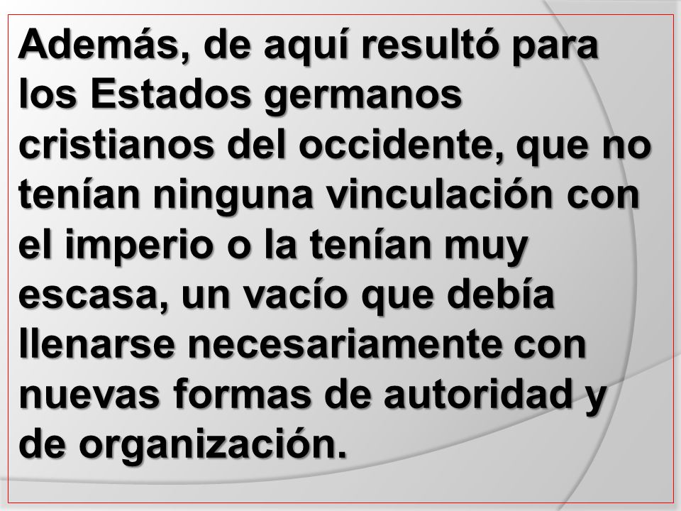 Además, de aquí resultó para los Estados germanos cristianos del occidente, que no tenían ninguna vinculación con el imperio o la tenían muy escasa, un vacío que debía llenarse necesariamente con nuevas formas de autoridad y de organización.