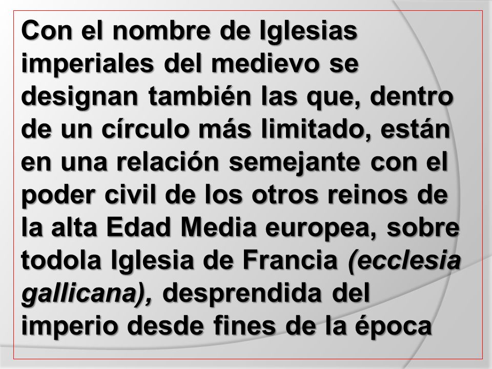 Con el nombre de Iglesias imperiales del medievo se designan también las que, dentro de un círculo más limitado, están en una relación semejante con el poder civil de los otros reinos de la alta Edad Media europea, sobre todola Iglesia de Francia (ecclesia gallicana), desprendida del imperio desde fines de la época