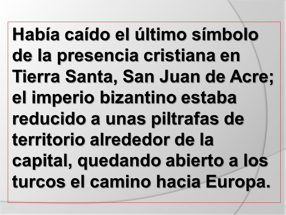 Había caído el último símbolo de la presencia cristiana en Tierra Santa, San Juan de Acre; el imperio bizantino estaba reducido a unas piltrafas de territorio alrededor de la capital, quedando abierto a los turcos el camino hacia Europa.