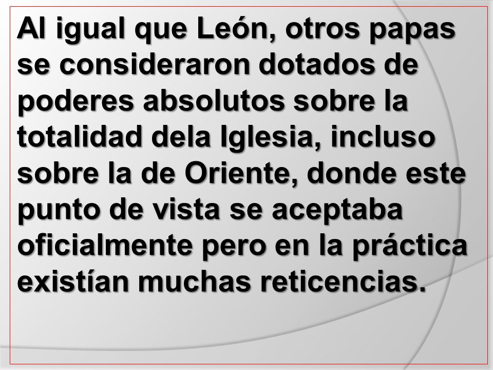 Al igual que León, otros papas se consideraron dotados de poderes absolutos sobre la totalidad dela Iglesia, incluso sobre la de Oriente, donde este punto de vista se aceptaba oficialmente pero en la práctica existían muchas reticencias.