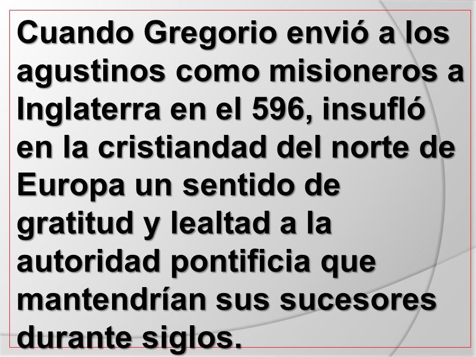Cuando Gregorio envió a los agustinos como misioneros a Inglaterra en el 596, insufló en la cristiandad del norte de Europa un sentido de gratitud y lealtad a la autoridad pontificia que mantendrían sus sucesores durante siglos.