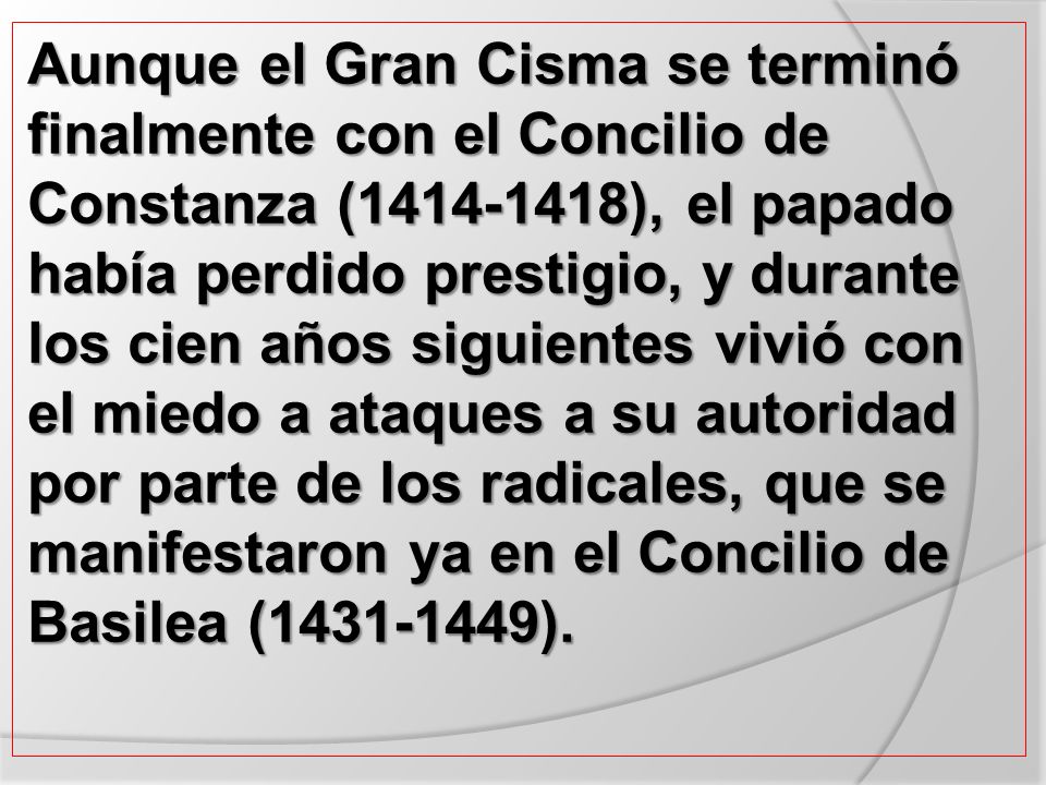 Aunque el Gran Cisma se terminó finalmente con el Concilio de Constanza ( ), el papado había perdido prestigio, y durante los cien años siguientes vivió con el miedo a ataques a su autoridad por parte de los radicales, que se manifestaron ya en el Concilio de Basilea ( ).